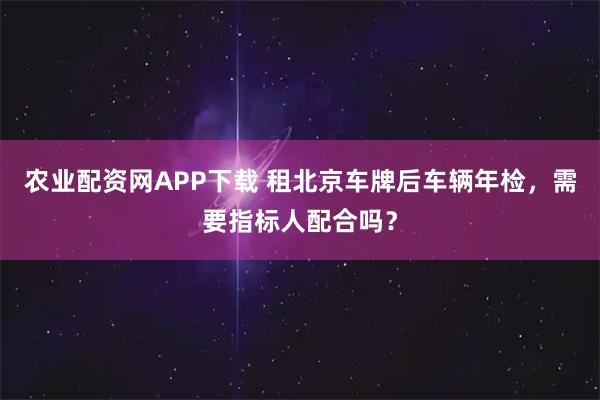 农业配资网APP下载 租北京车牌后车辆年检,需要指标人配合吗?