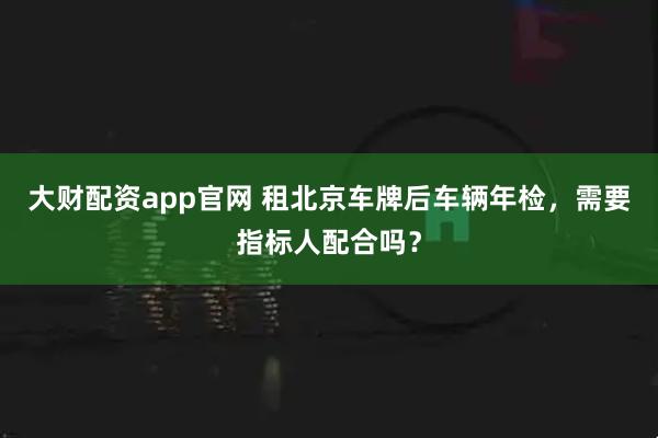 大财配资app官网 租北京车牌后车辆年检,需要指标人配合吗?