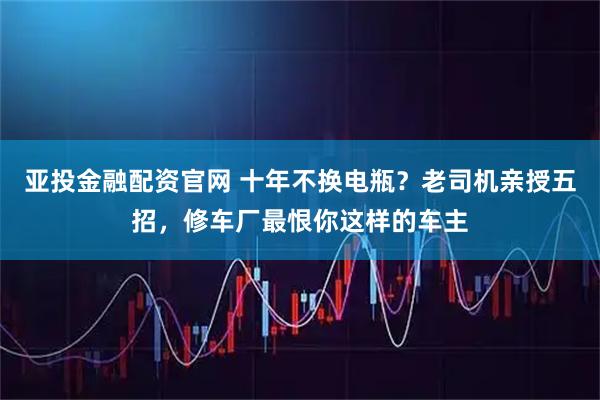 亚投金融配资官网 十年不换电瓶?老司机亲授五招,修车厂最恨你这样的车主