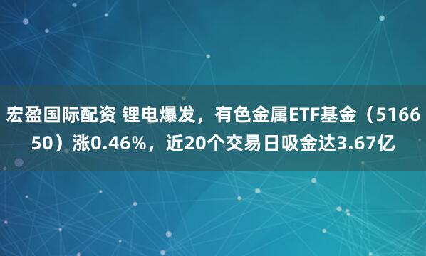 宏盈国际配资 锂电爆发,有色金属ETF基金(516650)涨0.46%,近20个交易日吸金达3.67亿