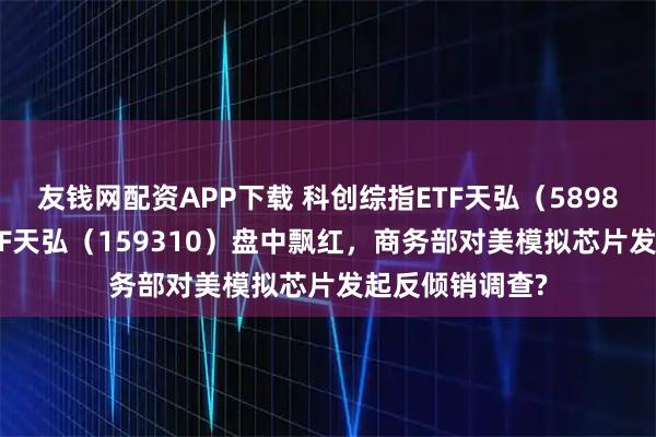 友钱网配资APP下载 科创综指ETF天弘(589860)、芯片ETF天弘(159310)盘中飘红,商务部对美模拟芯片发起反倾销调查?