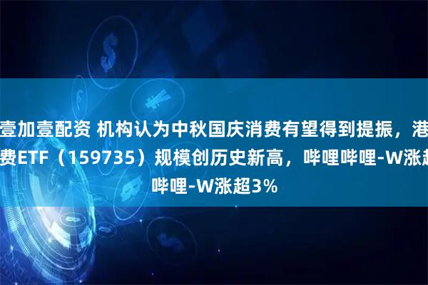 壹加壹配资 机构认为中秋国庆消费有望得到提振,港股消费ETF(159735)规模创历史新高,哔哩哔哩-W涨超3%