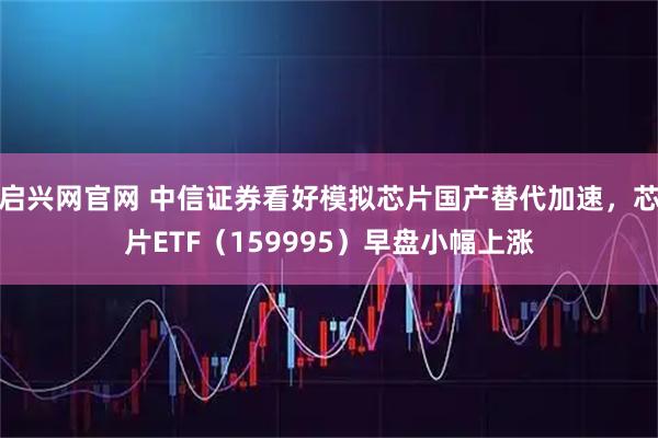启兴网官网 中信证券看好模拟芯片国产替代加速,芯片ETF(159995)早盘小幅上涨