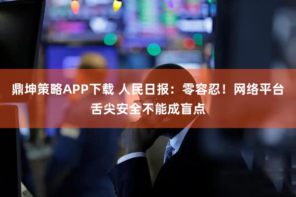 鼎坤策略APP下载 人民日报：零容忍！网络平台舌尖安全不能成盲点