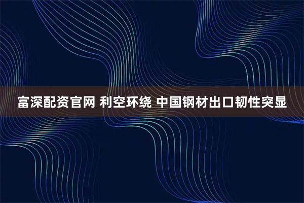 富深配资官网 利空环绕 中国钢材出口韧性突显