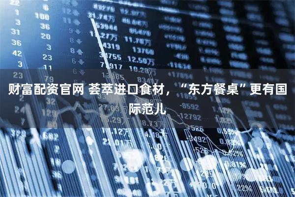 财富配资官网 荟萃进口食材,“东方餐桌”更有国际范儿