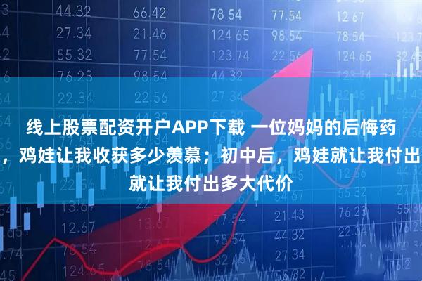 线上股票配资开户APP下载 一位妈妈的后悔药：初中前，鸡娃让我收获多少羡慕；初中后，鸡娃就让我付出多大代价