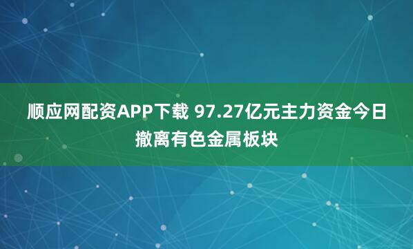 顺应网配资APP下载 97.27亿元主力资金今日撤离有色金属板块