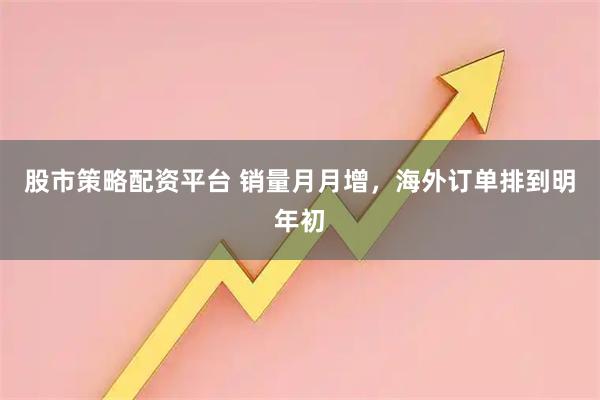 股市策略配资平台 销量月月增，海外订单排到明年初