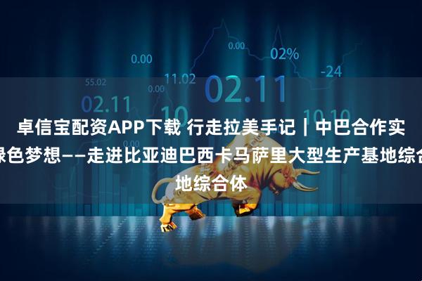 卓信宝配资APP下载 行走拉美手记｜中巴合作实现绿色梦想——走进比亚迪巴西卡马萨里大型生产基地综合体