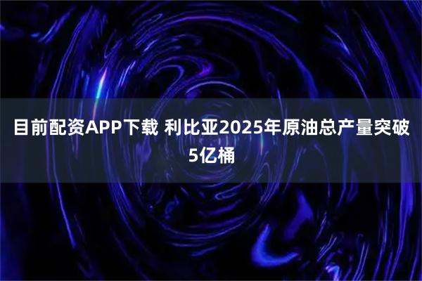 目前配资APP下载 利比亚2025年原油总产量突破5亿桶