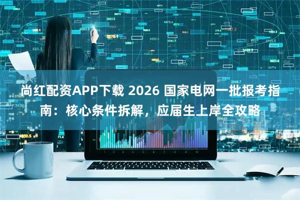 尚红配资APP下载 2026 国家电网一批报考指南：核心条件拆解，应届生上岸全攻略