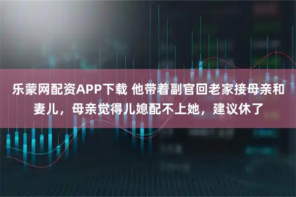 乐蒙网配资APP下载 他带着副官回老家接母亲和妻儿，母亲觉得儿媳配不上她，建议休了