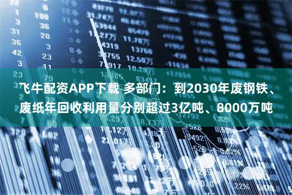飞牛配资APP下载 多部门：到2030年废钢铁、废纸年回收利用量分别超过3亿吨、8000万吨