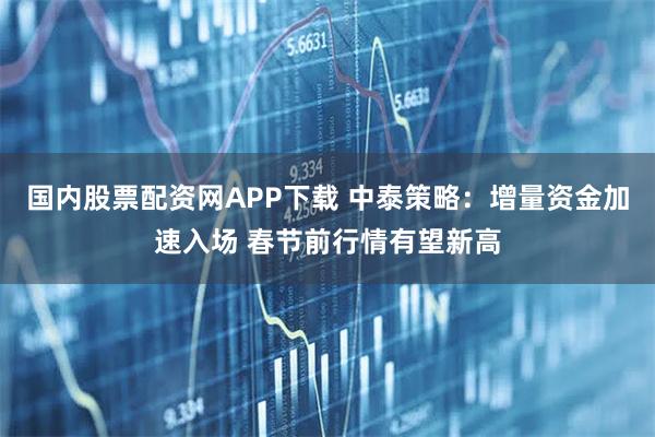 国内股票配资网APP下载 中泰策略：增量资金加速入场 春节前行情有望新高