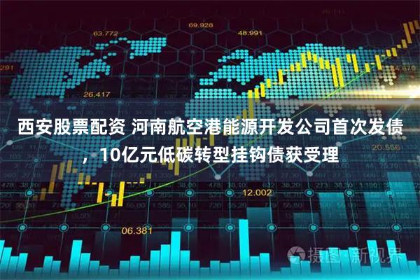 西安股票配资 河南航空港能源开发公司首次发债，10亿元低碳转型挂钩债获受理