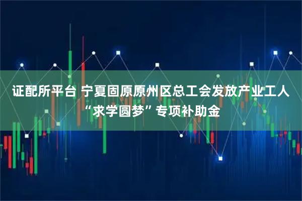 证配所平台 宁夏固原原州区总工会发放产业工人“求学圆梦”专项补助金
