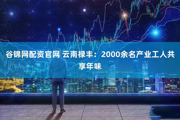 谷锦网配资官网 云南禄丰：2000余名产业工人共享年味