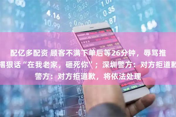 配亿多配资 顾客不满下单后等26分钟，辱骂推搡女服务员并撂狠话“在我老家，砸死你”；深圳警方：对方拒道歉，将依法处理
