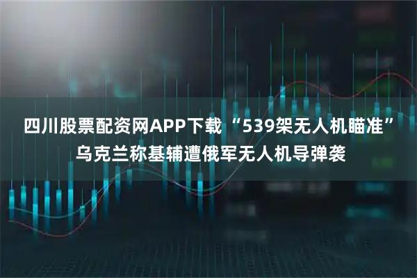 四川股票配资网APP下载 “539架无人机瞄准” 乌克兰称基辅遭俄军无人机导弹袭