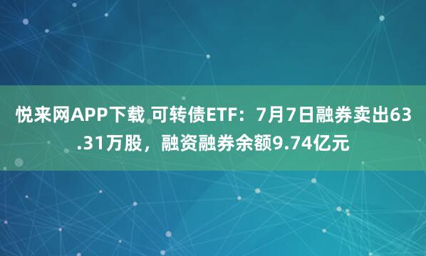 悦来网APP下载 可转债ETF：7月7日融券卖出63.31万股，融资融券余额9.74亿元