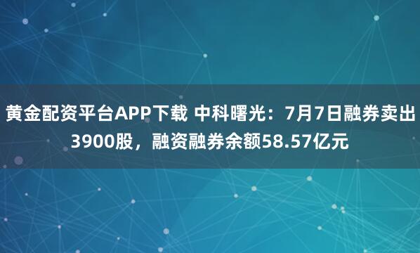 黄金配资平台APP下载 中科曙光：7月7日融券卖出3900股，融资融券余额58.57亿元