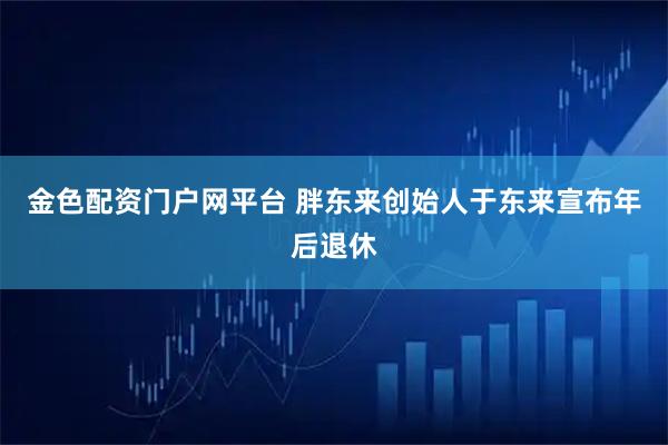 金色配资门户网平台 胖东来创始人于东来宣布年后退休