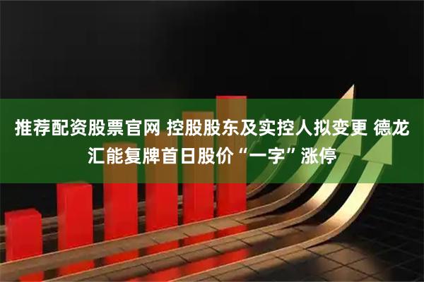 推荐配资股票官网 控股股东及实控人拟变更 德龙汇能复牌首日股价“一字”涨停