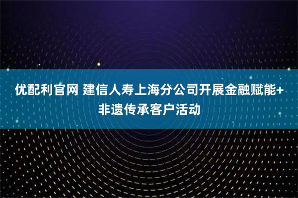 优配利官网 建信人寿上海分公司开展金融赋能+非遗传承客户活动