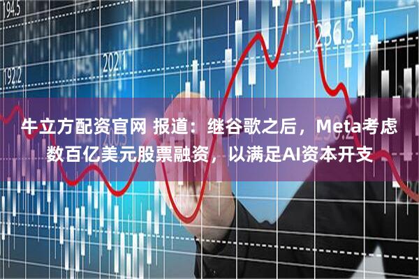 牛立方配资官网 报道：继谷歌之后，Meta考虑数百亿美元股票融资，以满足AI资本开支