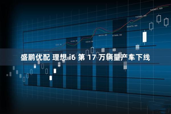 盛鹏优配 理想 i6 第 17 万辆量产车下线